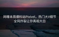 网曝本周爆料站Pixivel，热门大V细节全网炸裂让你真相大白