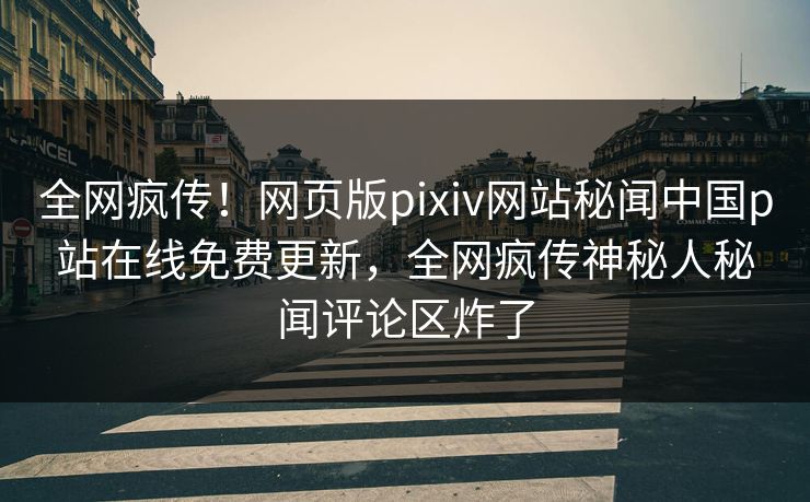 全网疯传！网页版pixiv网站秘闻中国p站在线免费更新，全网疯传神秘人秘闻评论区炸了