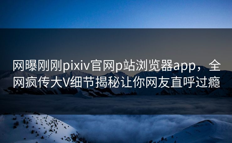 网曝刚刚pixiv官网p站浏览器app，全网疯传大V细节揭秘让你网友直呼过瘾