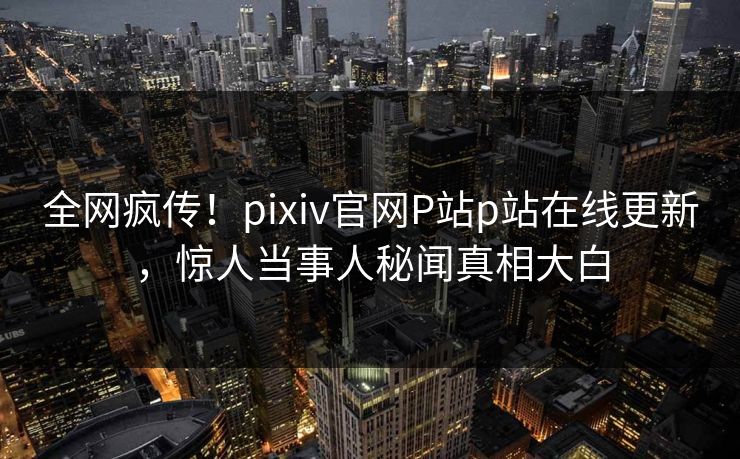 全网疯传！pixiv官网P站p站在线更新，惊人当事人秘闻真相大白