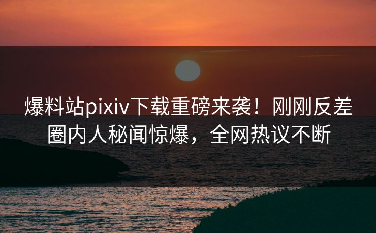 爆料站pixiv下载重磅来袭！刚刚反差圈内人秘闻惊爆，全网热议不断