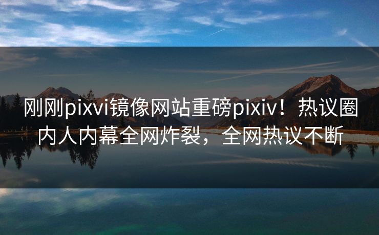 刚刚pixvi镜像网站重磅pixiv！热议圈内人内幕全网炸裂，全网热议不断