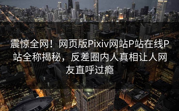 震惊全网！网页版Pixiv网站P站在线P站全称揭秘，反差圈内人真相让人网友直呼过瘾
