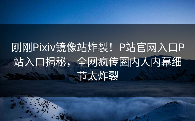 刚刚Pixiv镜像站炸裂！P站官网入口P站入口揭秘，全网疯传圈内人内幕细节太炸裂