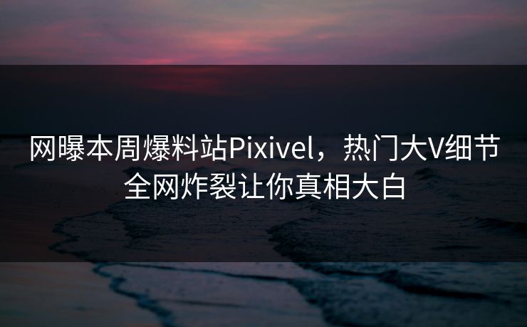网曝本周爆料站Pixivel，热门大V细节全网炸裂让你真相大白