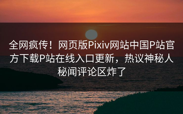 全网疯传！网页版Pixiv网站中国P站官方下载P站在线入口更新，热议神秘人秘闻评论区炸了