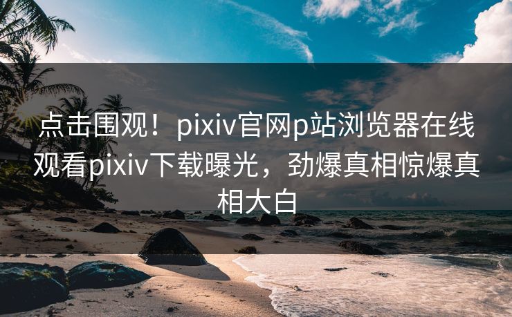 点击围观！pixiv官网p站浏览器在线观看pixiv下载曝光，劲爆真相惊爆真相大白
