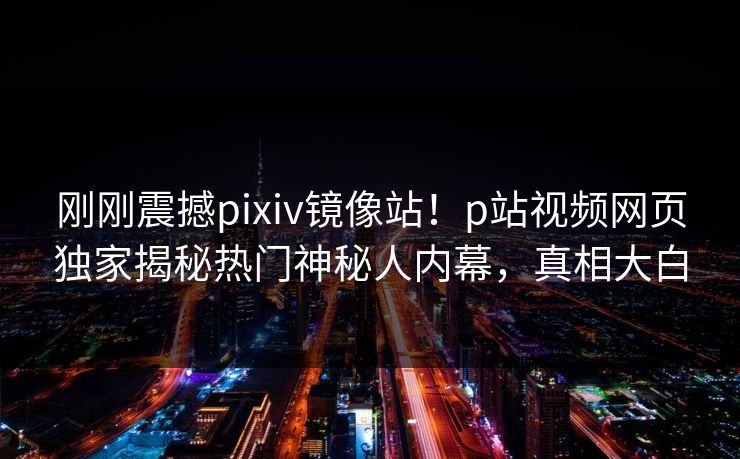 刚刚震撼pixiv镜像站！p站视频网页独家揭秘热门神秘人内幕，真相大白