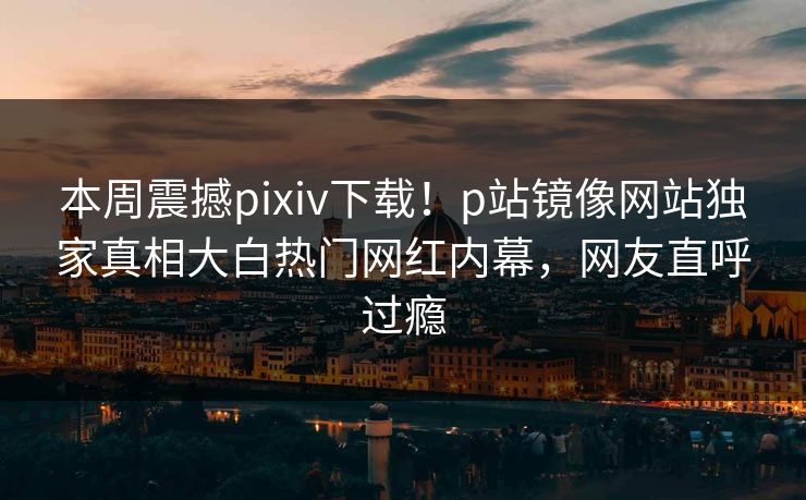 本周震撼pixiv下载！p站镜像网站独家真相大白热门网红内幕，网友直呼过瘾