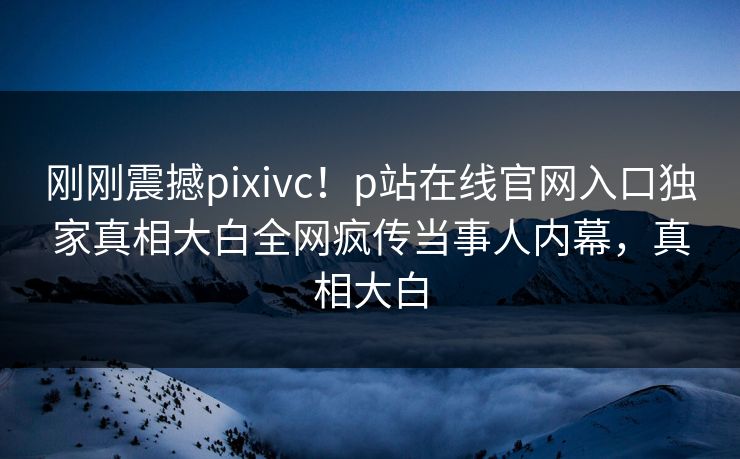 刚刚震撼pixivc！p站在线官网入口独家真相大白全网疯传当事人内幕，真相大白