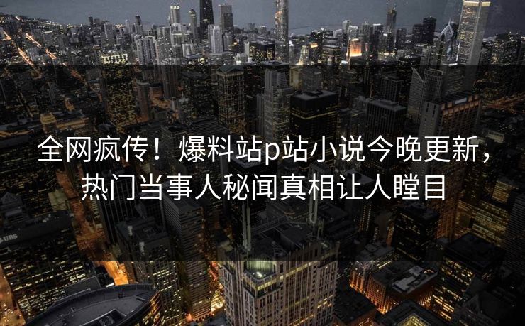 全网疯传！爆料站p站小说今晚更新，热门当事人秘闻真相让人瞠目