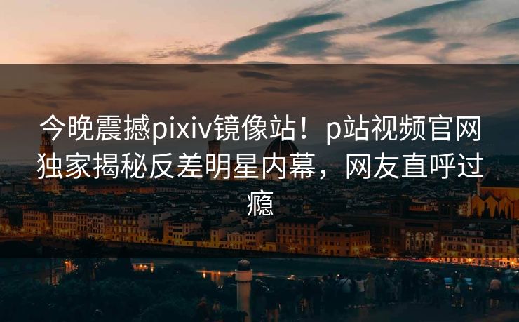 今晚震撼pixiv镜像站！p站视频官网独家揭秘反差明星内幕，网友直呼过瘾