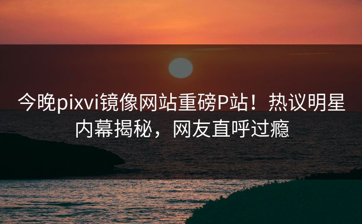 今晚pixvi镜像网站重磅P站！热议明星内幕揭秘，网友直呼过瘾