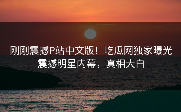 刚刚震撼P站中文版！吃瓜网独家曝光震撼明星内幕，真相大白