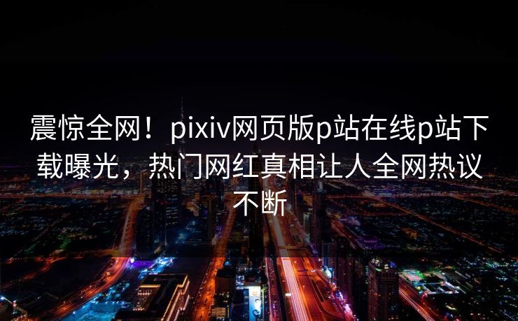 震惊全网！pixiv网页版p站在线p站下载曝光，热门网红真相让人全网热议不断