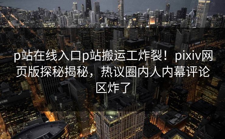 p站在线入口p站搬运工炸裂！pixiv网页版探秘揭秘，热议圈内人内幕评论区炸了