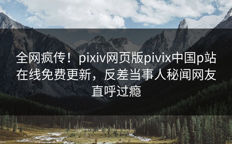 全网疯传！pixiv网页版pivix中国p站在线免费更新，反差当事人秘闻网友直呼过瘾