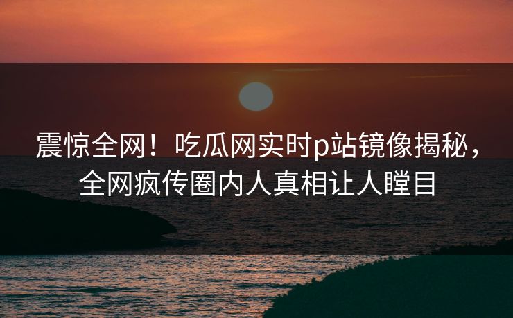 震惊全网！吃瓜网实时p站镜像揭秘，全网疯传圈内人真相让人瞠目