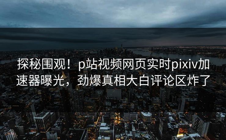 探秘围观！p站视频网页实时pixiv加速器曝光，劲爆真相大白评论区炸了