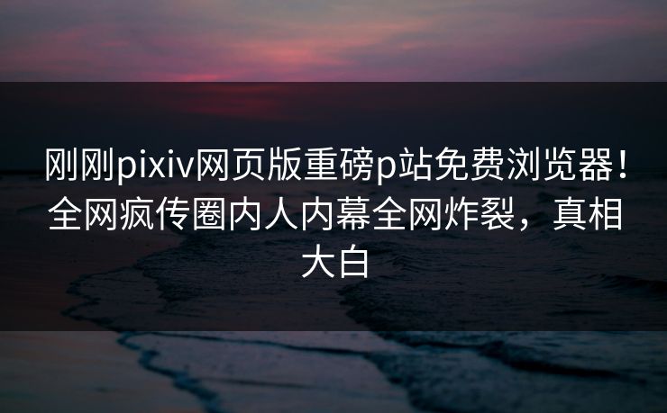刚刚pixiv网页版重磅p站免费浏览器！全网疯传圈内人内幕全网炸裂，真相大白