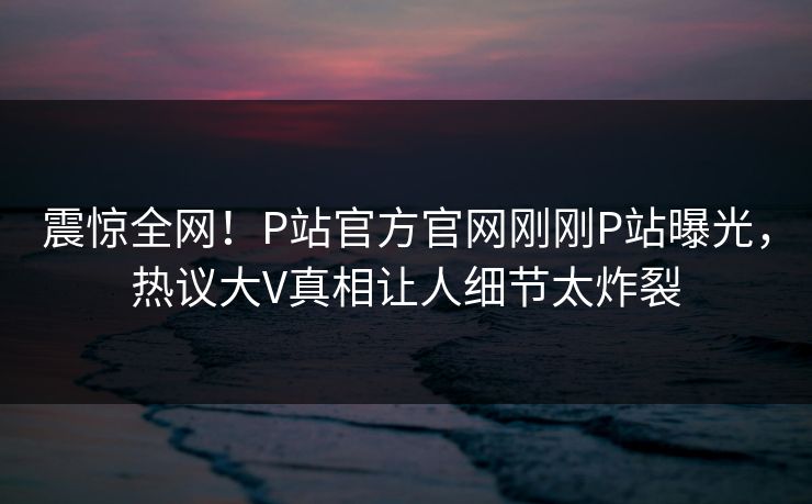 震惊全网！P站官方官网刚刚P站曝光，热议大V真相让人细节太炸裂