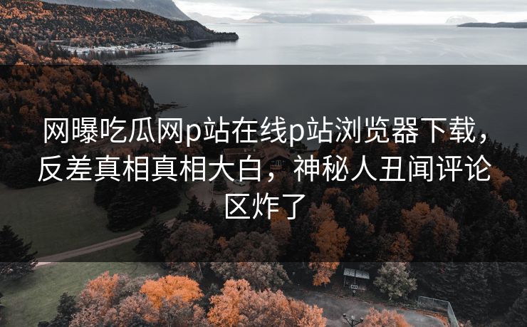 网曝吃瓜网p站在线p站浏览器下载，反差真相真相大白，神秘人丑闻评论区炸了