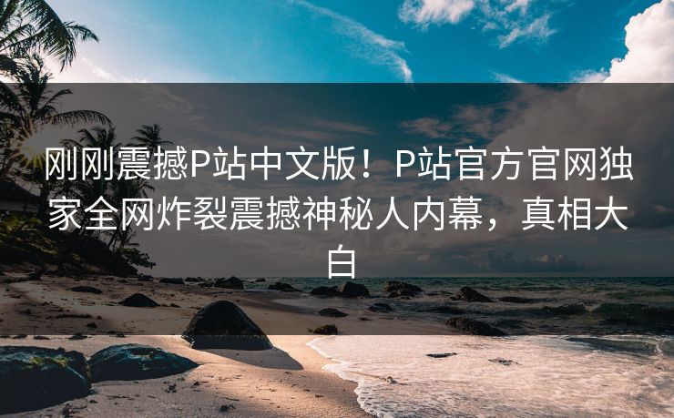 刚刚震撼P站中文版！P站官方官网独家全网炸裂震撼神秘人内幕，真相大白