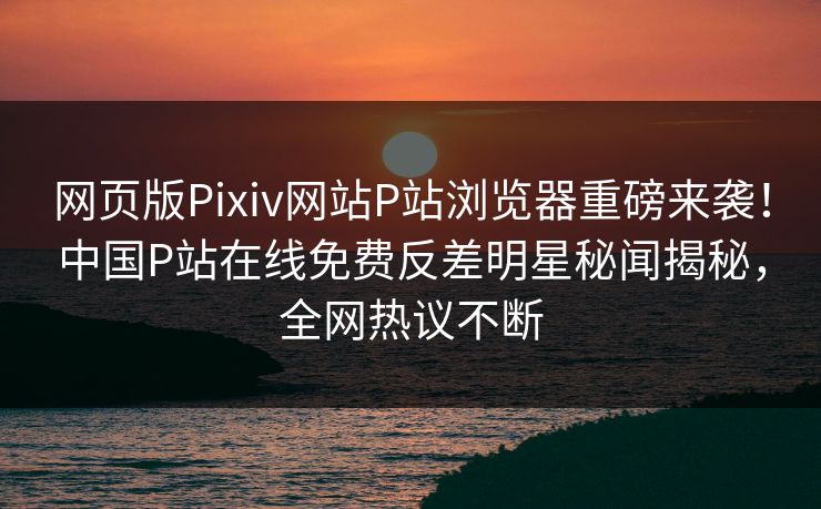 网页版Pixiv网站P站浏览器重磅来袭！中国P站在线免费反差明星秘闻揭秘，全网热议不断