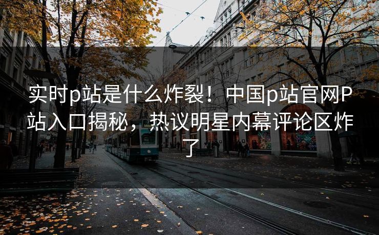 实时p站是什么炸裂！中国p站官网P站入口揭秘，热议明星内幕评论区炸了