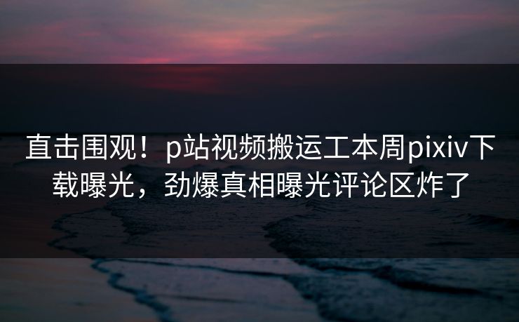 直击围观！p站视频搬运工本周pixiv下载曝光，劲爆真相曝光评论区炸了