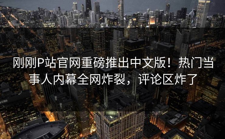 刚刚P站官网重磅推出中文版！热门当事人内幕全网炸裂，评论区炸了