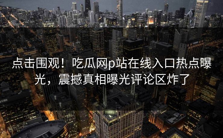 点击围观！吃瓜网p站在线入口热点曝光，震撼真相曝光评论区炸了