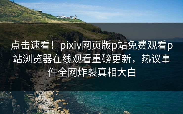 点击速看！pixiv网页版p站免费观看p站浏览器在线观看重磅更新，热议事件全网炸裂真相大白