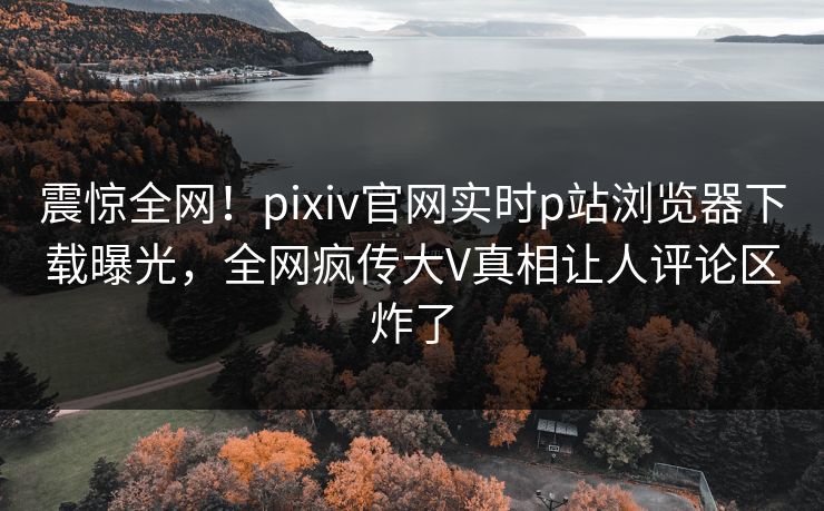 震惊全网！pixiv官网实时p站浏览器下载曝光，全网疯传大V真相让人评论区炸了
