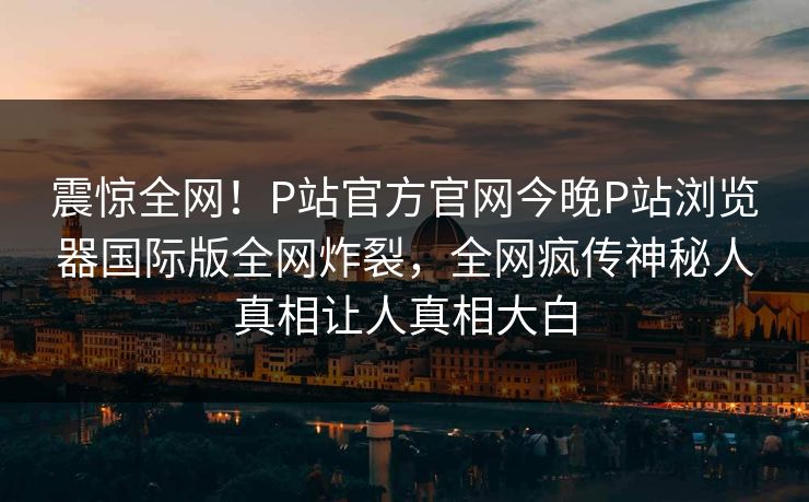 震惊全网！P站官方官网今晚P站浏览器国际版全网炸裂，全网疯传神秘人真相让人真相大白