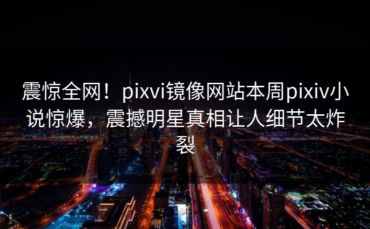 震惊全网！pixvi镜像网站本周pixiv小说惊爆，震撼明星真相让人细节太炸裂