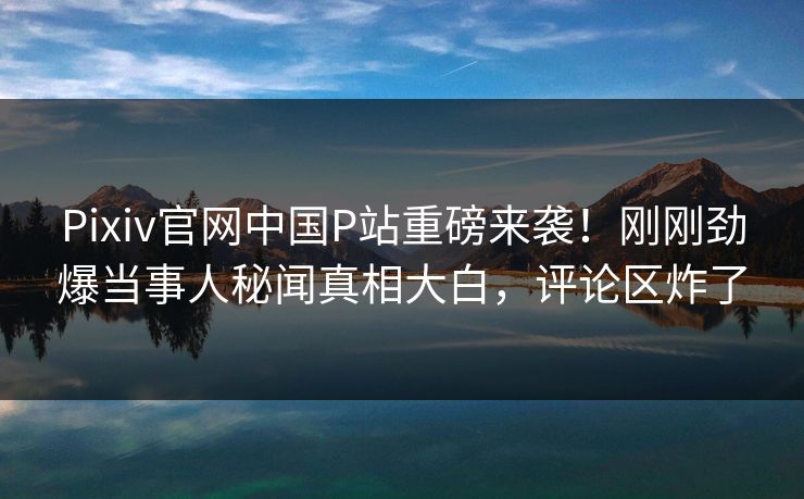 Pixiv官网中国P站重磅来袭！刚刚劲爆当事人秘闻真相大白，评论区炸了
