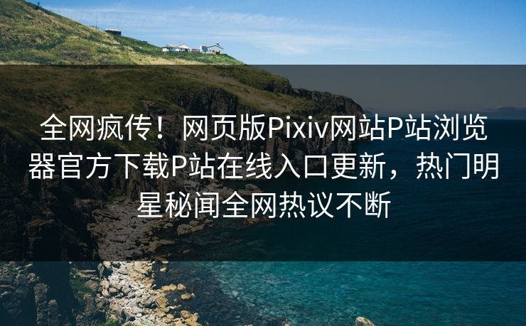全网疯传！网页版Pixiv网站P站浏览器官方下载P站在线入口更新，热门明星秘闻全网热议不断