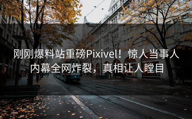 刚刚爆料站重磅Pixivel！惊人当事人内幕全网炸裂，真相让人瞠目