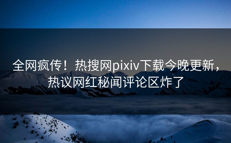 全网疯传！热搜网pixiv下载今晚更新，热议网红秘闻评论区炸了