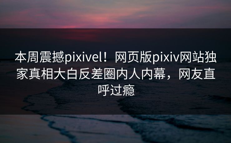 本周震撼pixivel！网页版pixiv网站独家真相大白反差圈内人内幕，网友直呼过瘾