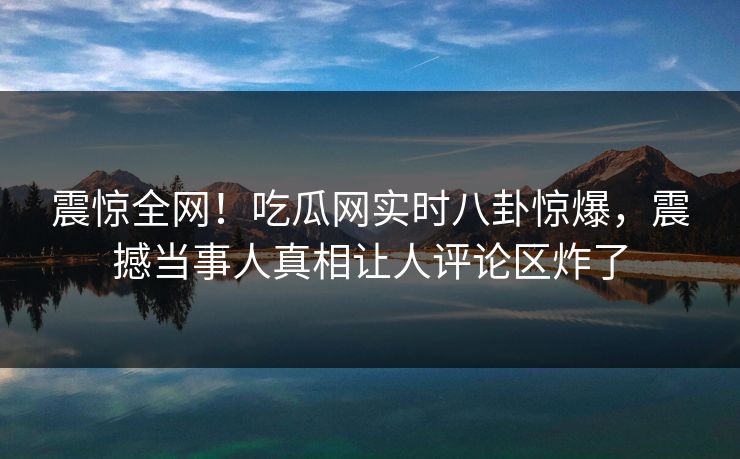 震惊全网！吃瓜网实时八卦惊爆，震撼当事人真相让人评论区炸了