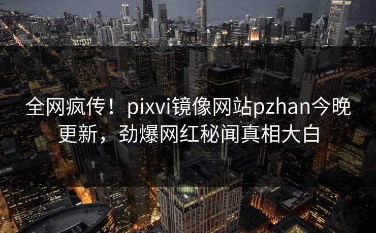 全网疯传！pixvi镜像网站pzhan今晚更新，劲爆网红秘闻真相大白