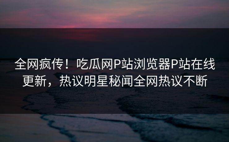 全网疯传！吃瓜网P站浏览器P站在线更新，热议明星秘闻全网热议不断
