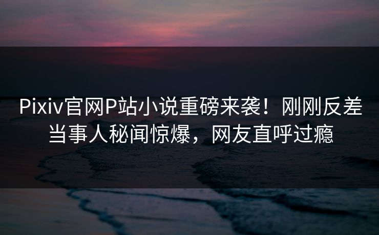 Pixiv官网P站小说重磅来袭！刚刚反差当事人秘闻惊爆，网友直呼过瘾