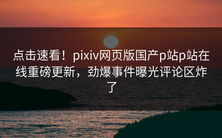 点击速看！pixiv网页版国产p站p站在线重磅更新，劲爆事件曝光评论区炸了