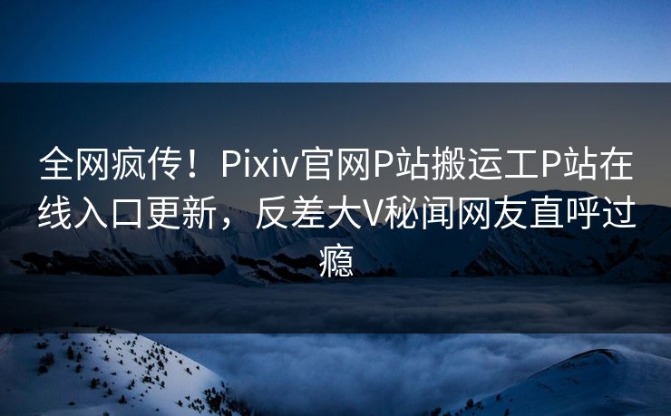 全网疯传！Pixiv官网P站搬运工P站在线入口更新，反差大V秘闻网友直呼过瘾