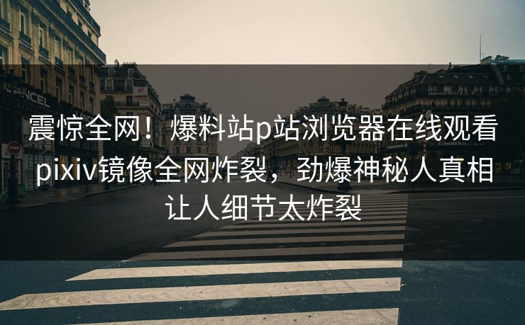 震惊全网！爆料站p站浏览器在线观看pixiv镜像全网炸裂，劲爆神秘人真相让人细节太炸裂