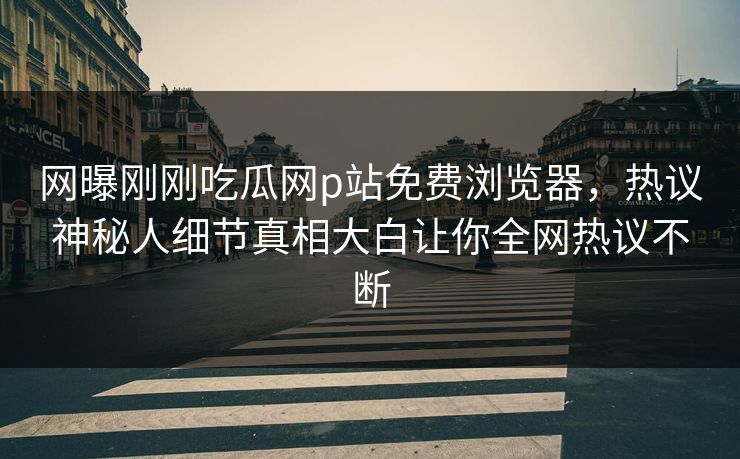 网曝刚刚吃瓜网p站免费浏览器，热议神秘人细节真相大白让你全网热议不断