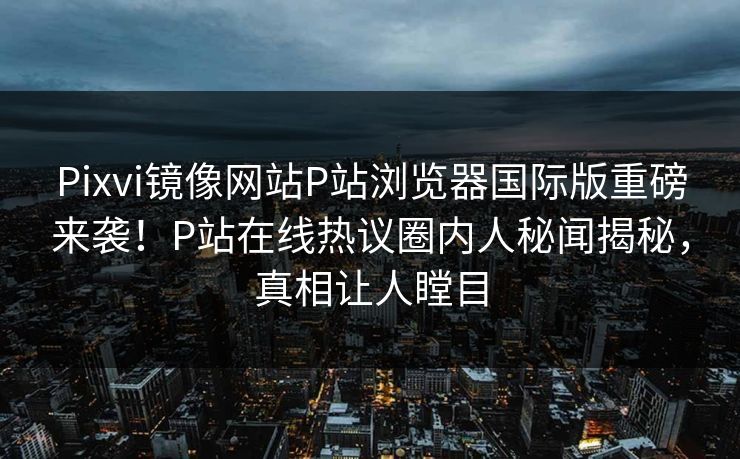 Pixvi镜像网站P站浏览器国际版重磅来袭！P站在线热议圈内人秘闻揭秘，真相让人瞠目